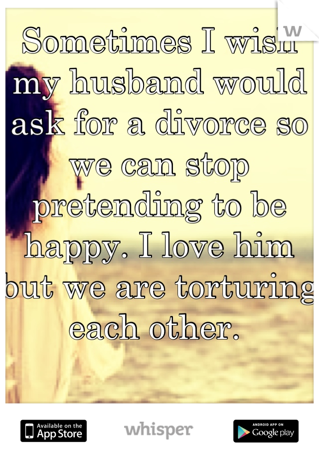 Sometimes I wish my husband would ask for a divorce so we can stop pretending to be happy. I love him but we are torturing each other. 