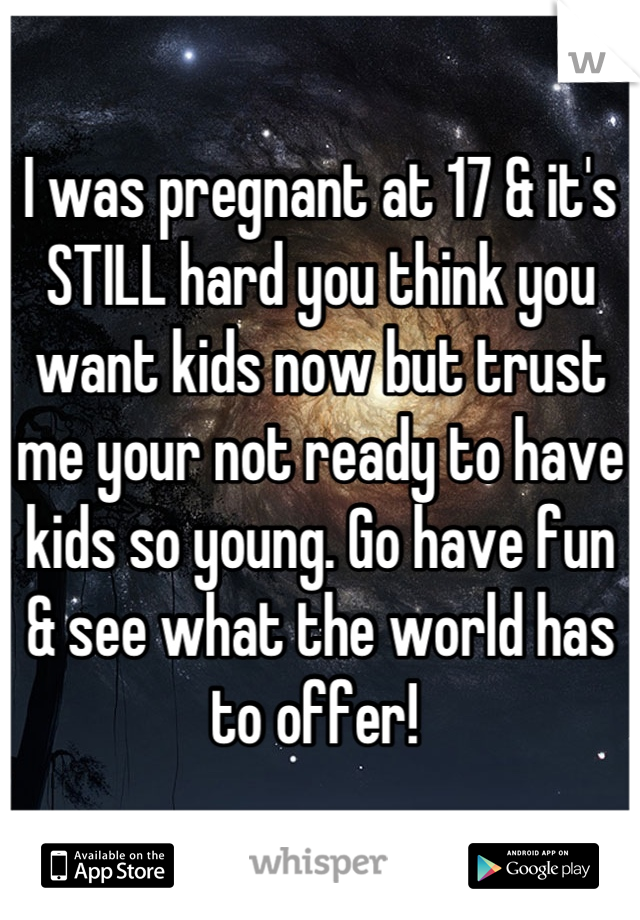 I was pregnant at 17 & it's STILL hard you think you want kids now but trust me your not ready to have kids so young. Go have fun & see what the world has to offer! 