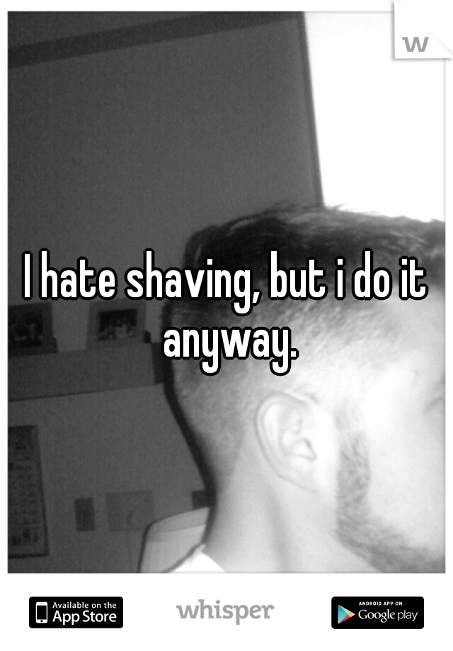 I hate shaving, but i do it anyway.