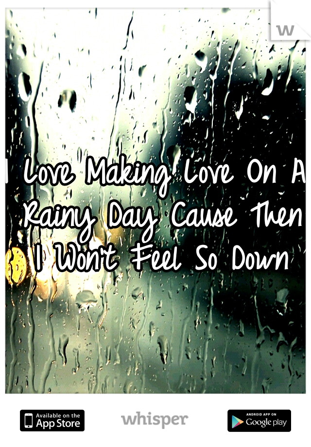 I Love Making Love On A Rainy Day Cause Then I Won't Feel So Down