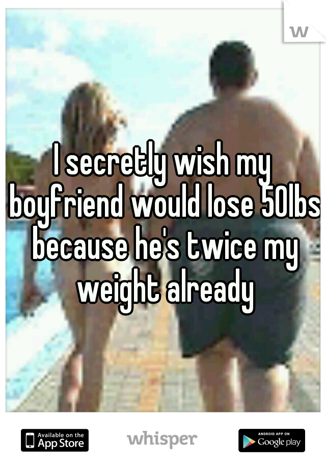 I secretly wish my boyfriend would lose 50lbs because he's twice my weight already