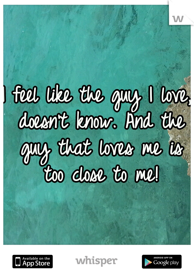 I feel like the guy I love, doesn't know. And the guy that loves me is too close to me!