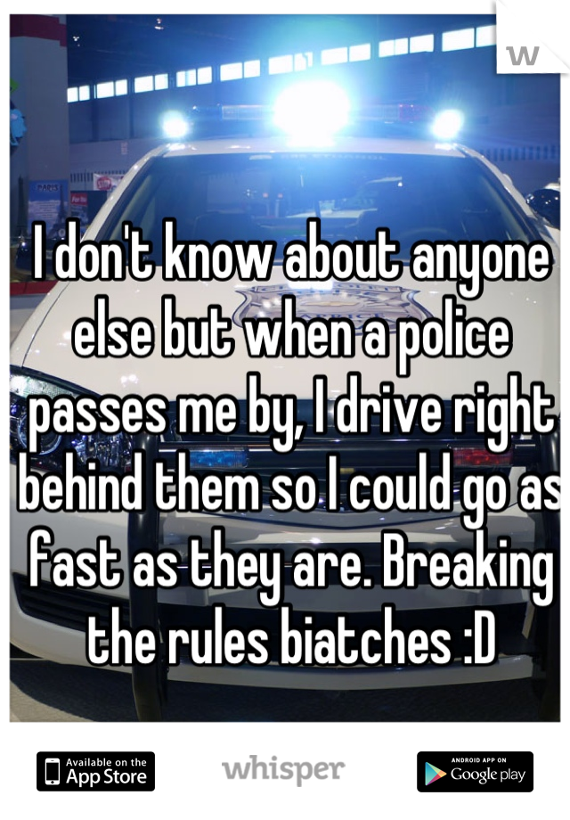 I don't know about anyone else but when a police passes me by, I drive right behind them so I could go as fast as they are. Breaking the rules biatches :D
