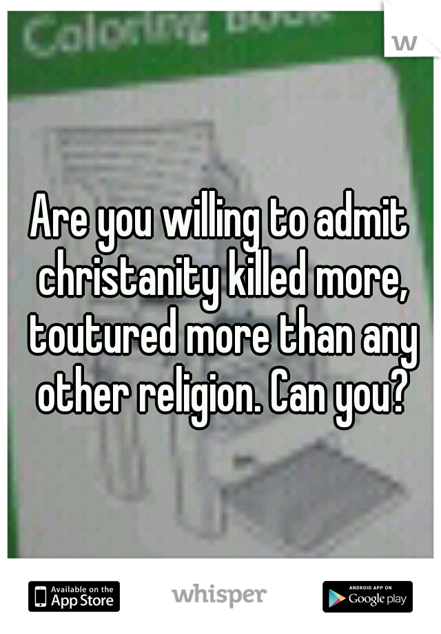 Are you willing to admit christanity killed more, toutured more than any other religion. Can you?