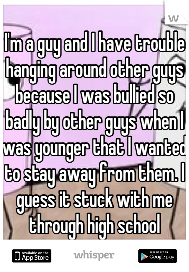 I'm a guy and I have trouble hanging around other guys because I was bullied so badly by other guys when I was younger that I wanted to stay away from them. I guess it stuck with me through high school