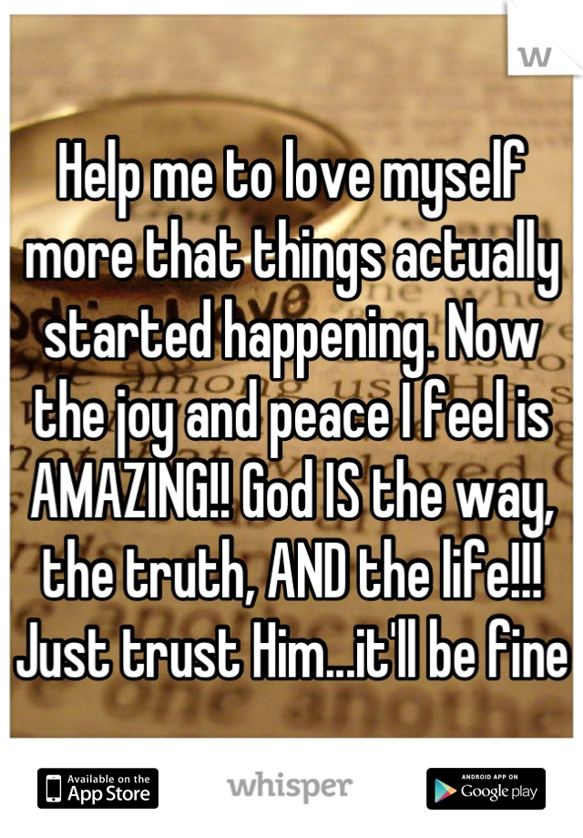 Help me to love myself more that things actually started happening. Now the joy and peace I feel is AMAZING!! God IS the way, the truth, AND the life!!! Just trust Him...it'll be fine