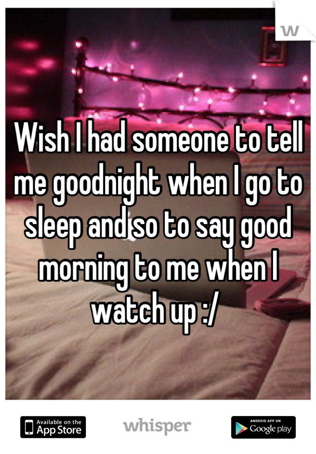Wish I had someone to tell me goodnight when I go to sleep and so to say good morning to me when I watch up :/ 