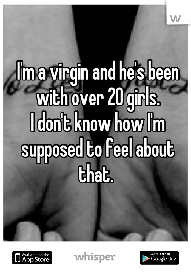 I'm a virgin and he's been with over 20 girls. 
I don't know how I'm supposed to feel about that. 