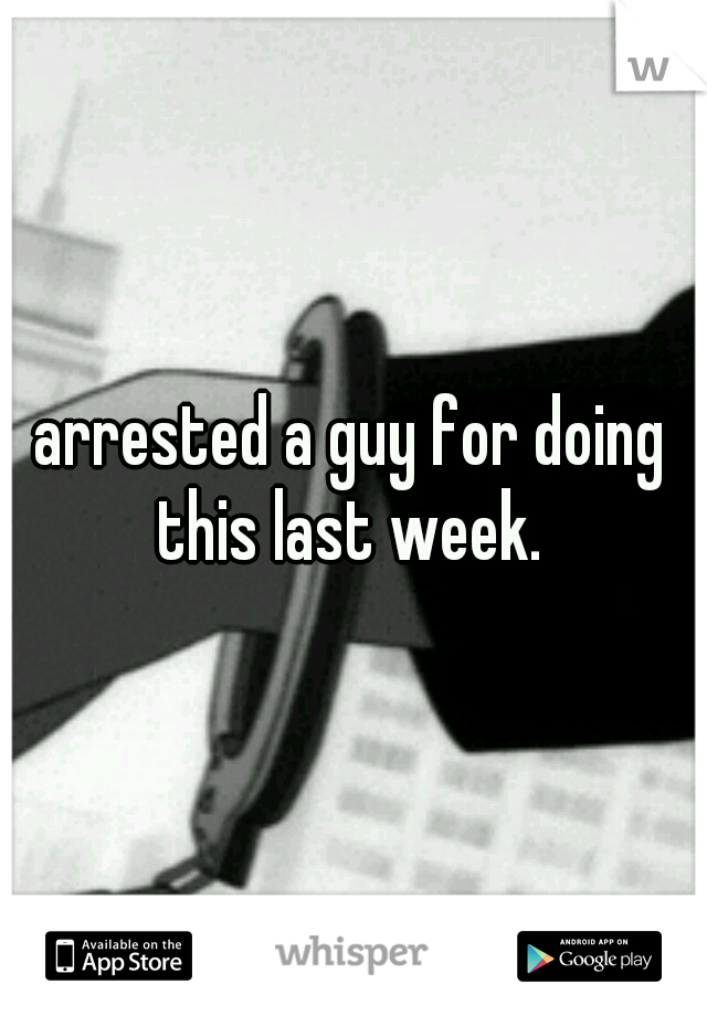 arrested a guy for doing this last week. 