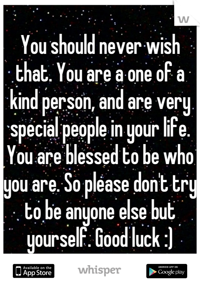 You should never wish that. You are a one of a kind person, and are very special people in your life. You are blessed to be who you are. So please don't try to be anyone else but yourself. Good luck :)