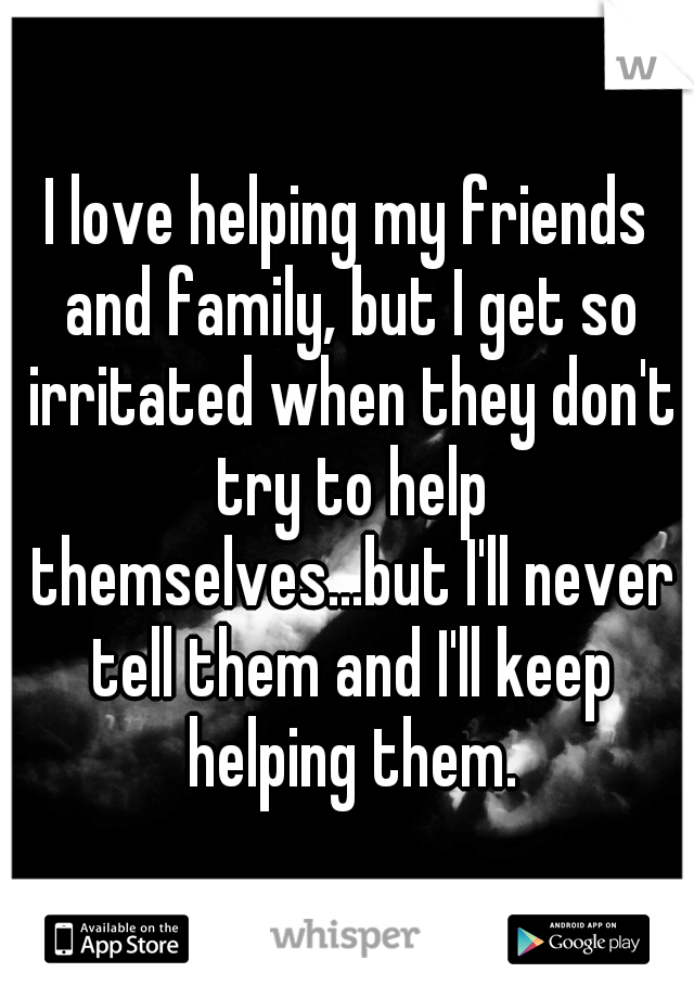 I love helping my friends and family, but I get so irritated when they don't try to help themselves...but I'll never tell them and I'll keep helping them.