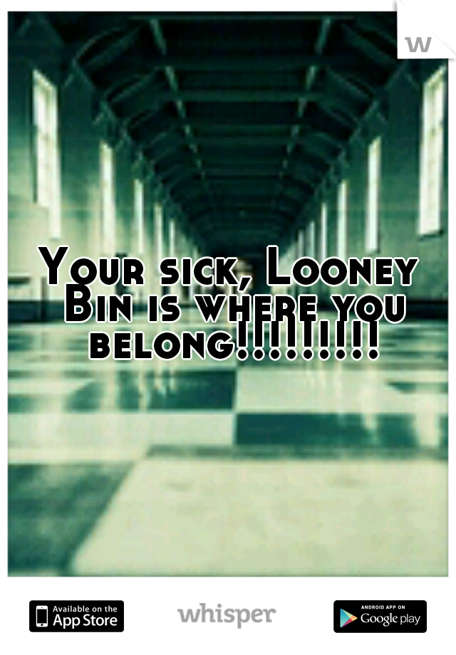 Your sick, Looney Bin is where you belong!!!!!!!!!