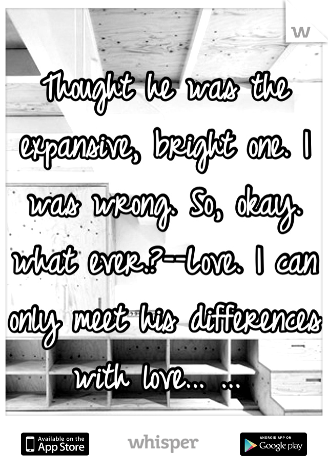 Thought he was the expansive, bright one. I was wrong. So, okay. what ever.?--Love. I can only meet his differences with love... ... 