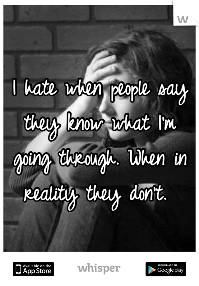 I hate when people say they know what I'm going through. When in reality they don't. 