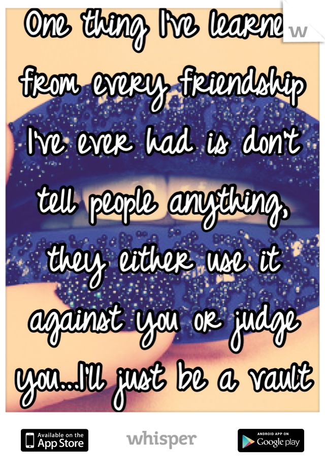 One thing I've learned from every friendship I've ever had is don't tell people anything, they either use it against you or judge you...I'll just be a vault from now on...