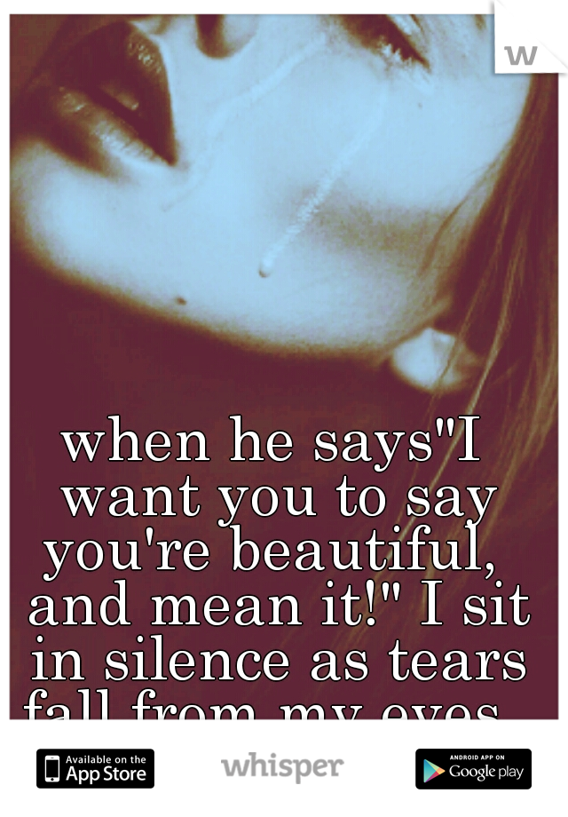 when he says"I want you to say you're beautiful,  and mean it!" I sit in silence as tears fall from my eyes. 