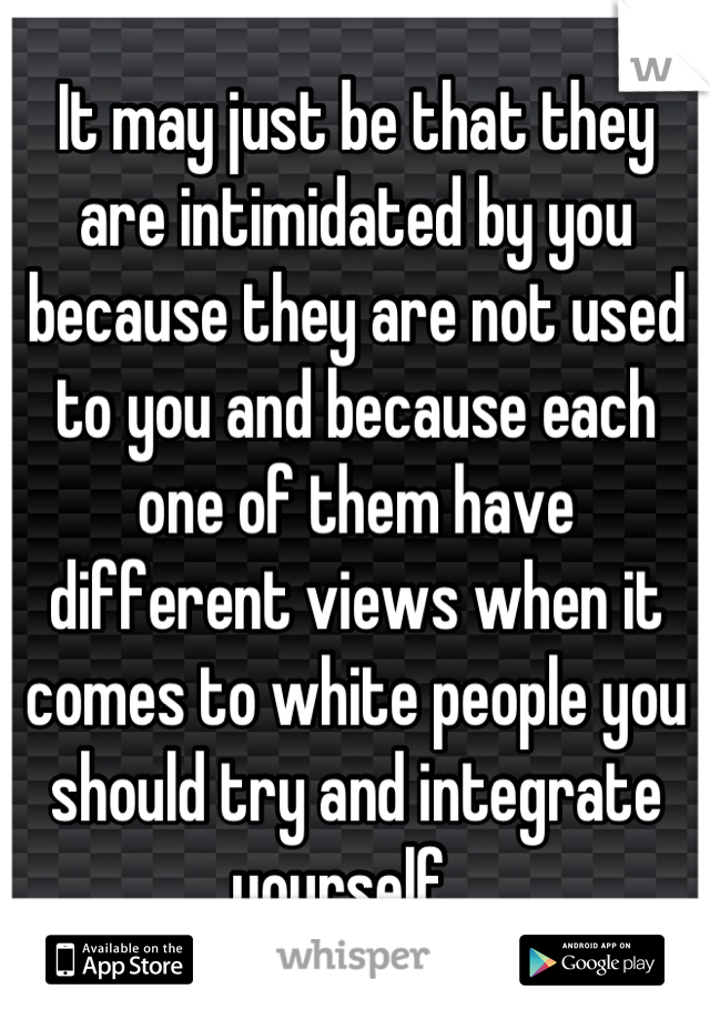 It may just be that they are intimidated by you because they are not used to you and because each one of them have different views when it comes to white people you should try and integrate yourself...