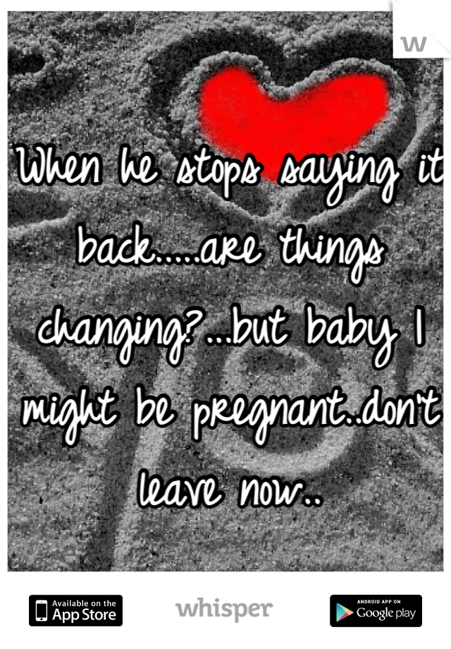 When he stops saying it back.....are things changing?...but baby I might be pregnant..don't leave now..