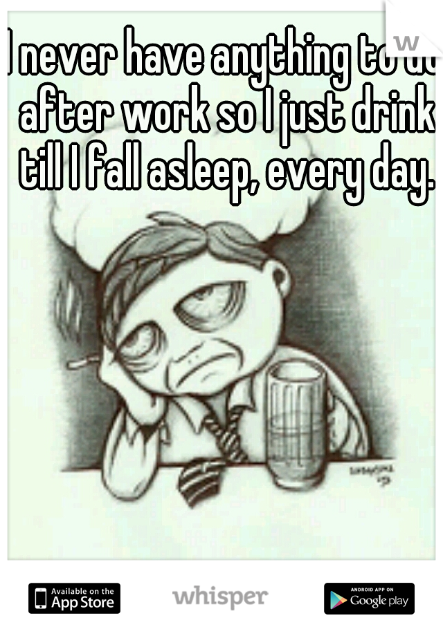 I never have anything to do after work so I just drink till I fall asleep, every day.