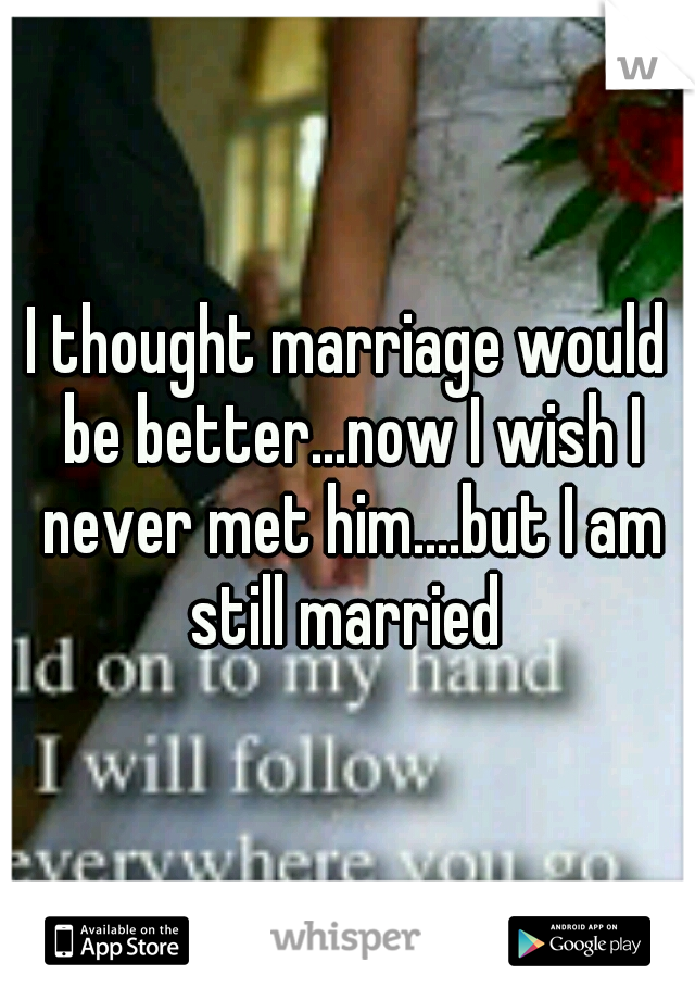 I thought marriage would be better...now I wish I never met him....but I am still married 