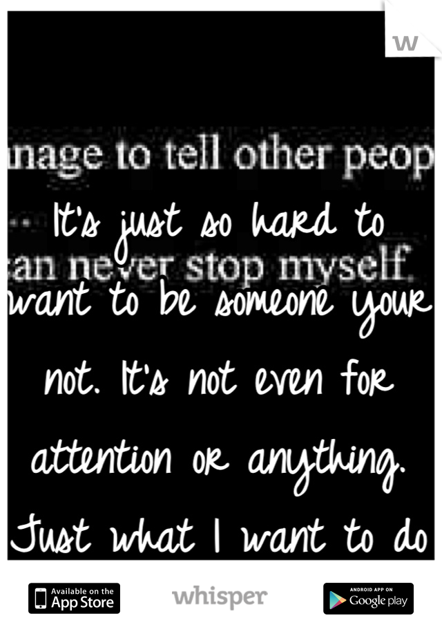 It's just so hard to want to be someone your not. It's not even for attention or anything. Just what I want to do 