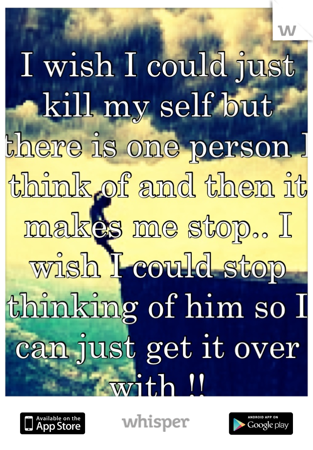 I wish I could just kill my self but there is one person I think of and then it makes me stop.. I wish I could stop thinking of him so I can just get it over with !!