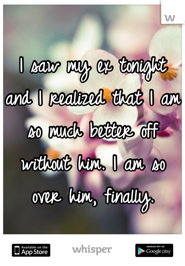 I saw my ex tonight and I realized that I am so much better off without him. I am so over him, finally.