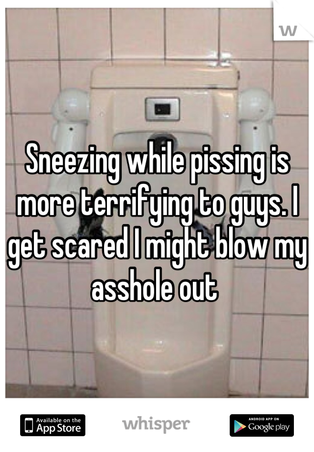 Sneezing while pissing is more terrifying to guys. I get scared I might blow my asshole out 