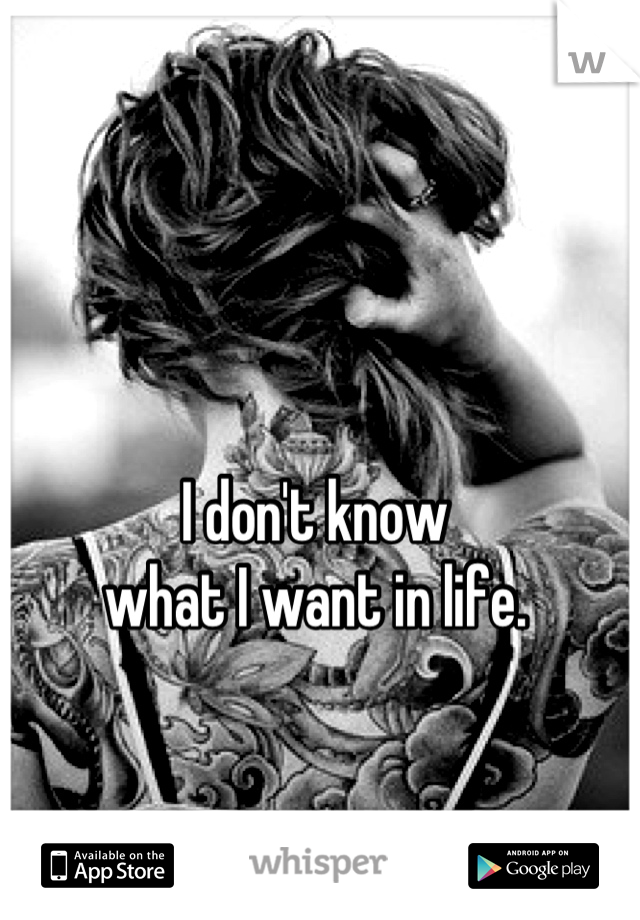I don't know 
what I want in life.

