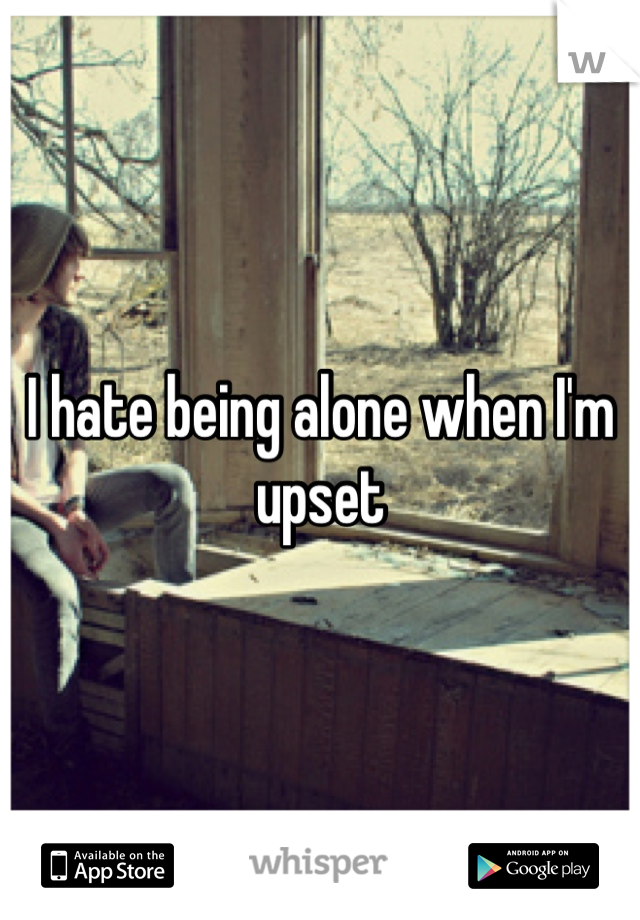 I hate being alone when I'm upset