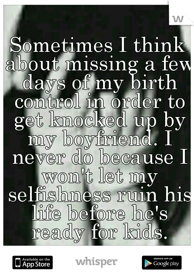 Sometimes I think about missing a few days of my birth control in order to get knocked up by my boyfriend. I never do because I won't let my selfishness ruin his life before he's ready for kids.