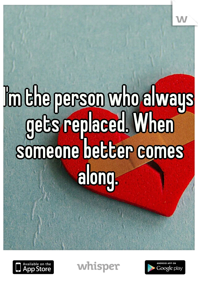 I'm the person who always gets replaced. When someone better comes along. 