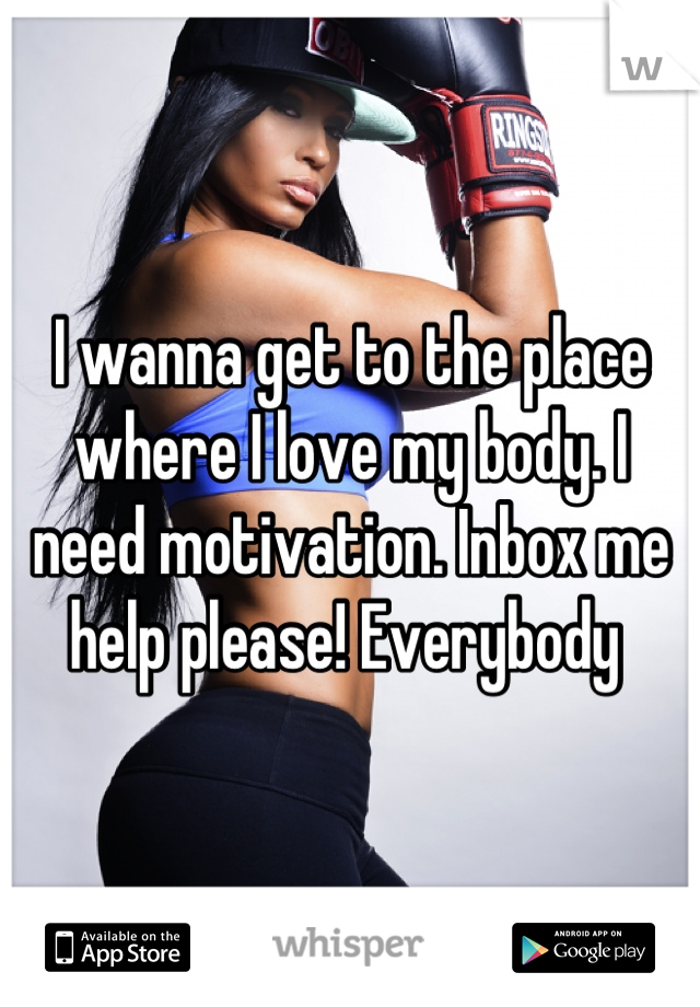 I wanna get to the place where I love my body. I need motivation. Inbox me help please! Everybody 