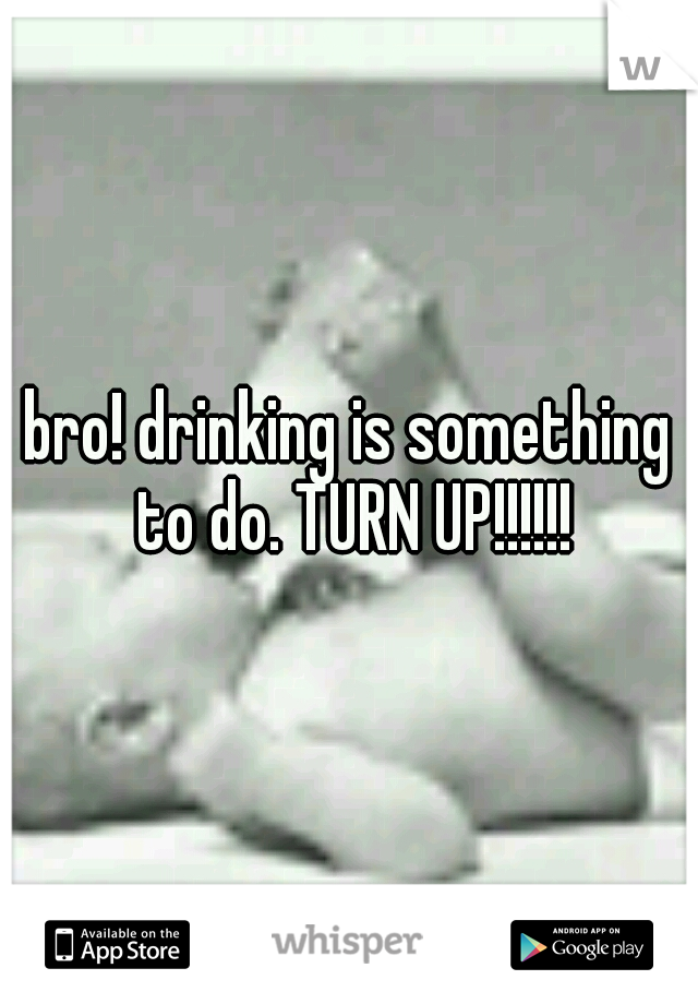 bro! drinking is something to do. TURN UP!!!!!!