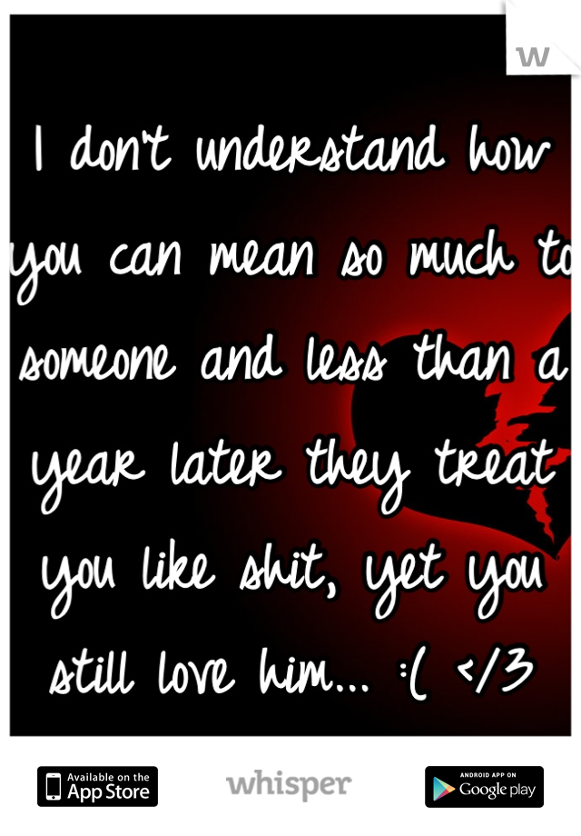I don't understand how you can mean so much to someone and less than a year later they treat you like shit, yet you still love him... :( </3