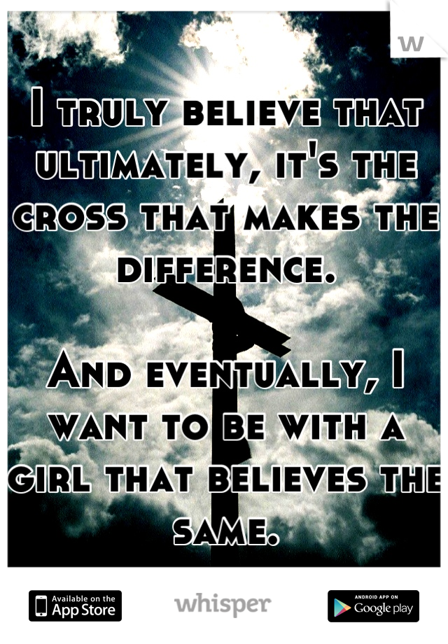 I truly believe that ultimately, it's the cross that makes the difference.

And eventually, I want to be with a girl that believes the same.