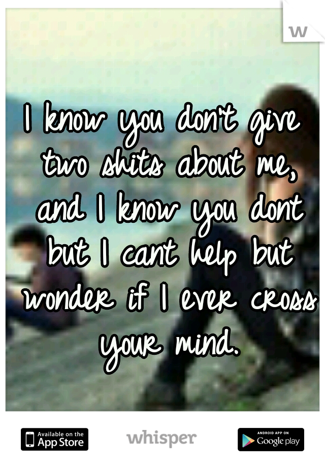 I know you don't give two shits about me, and I know you dont but I cant help but wonder if I ever cross your mind.