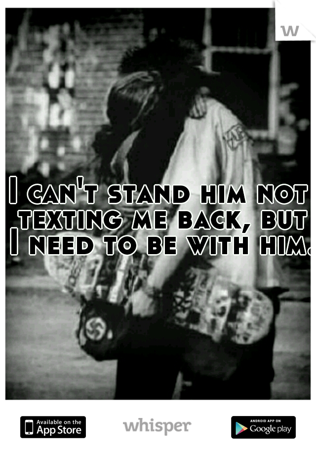 I can't stand him not texting me back, but I need to be with him.