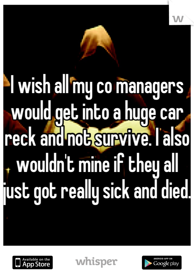 I wish all my co managers would get into a huge car reck and not survive. I also wouldn't mine if they all just got really sick and died.