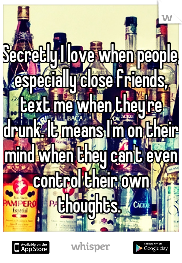 Secretly I love when people, especially close friends, text me when they're drunk. It means I'm on their mind when they can't even control their own thoughts. 