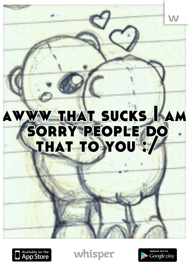 awww that sucks I am sorry people do that to you :/