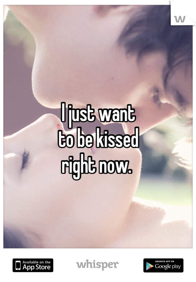 I just want 
to be kissed
right now. 
