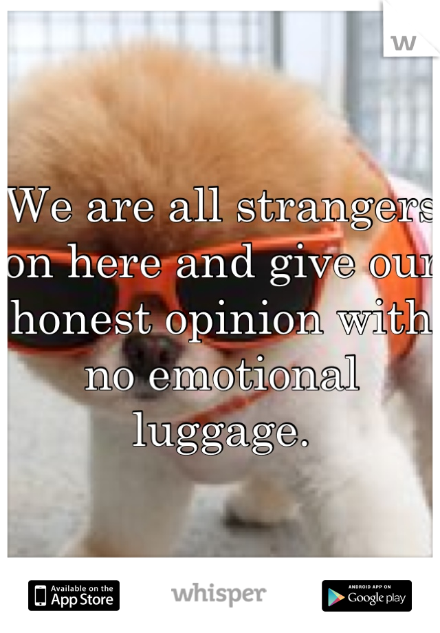 We are all strangers on here and give our honest opinion with no emotional luggage.