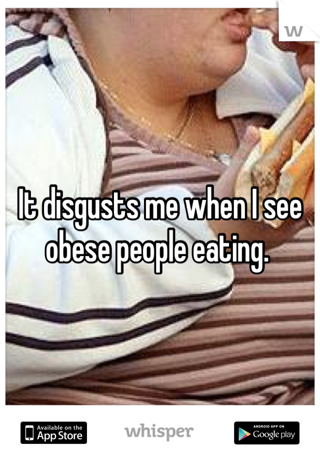 It disgusts me when I see obese people eating. 