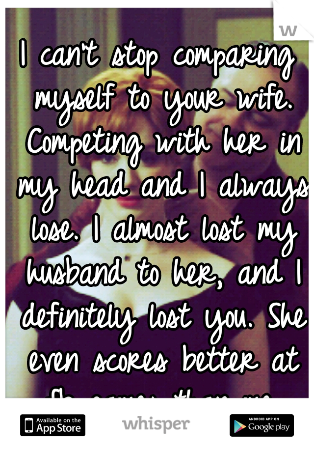 I can't stop comparing myself to your wife. Competing with her in my head and I always lose. I almost lost my husband to her, and I definitely lost you. She even scores better at fb games than me.