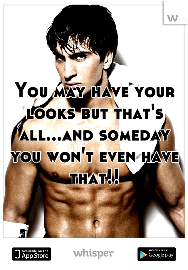 You may have your looks but that's all...and someday you won't even have that!!
