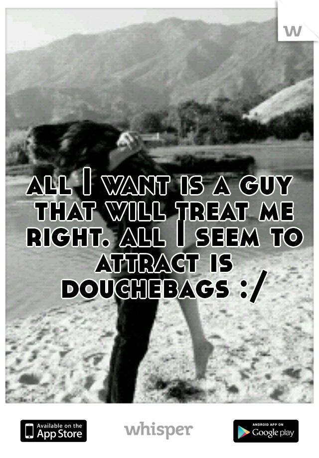 all I want is a guy that will treat me right. all I seem to attract is douchebags :/