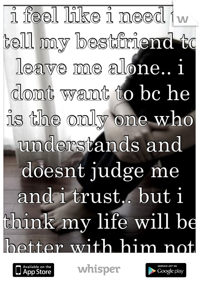 i feel like i need to tell my bestfriend to leave me alone.. i dont want to bc he is the only one who understands and doesnt judge me and i trust.. but i think my life will be better with him not in it