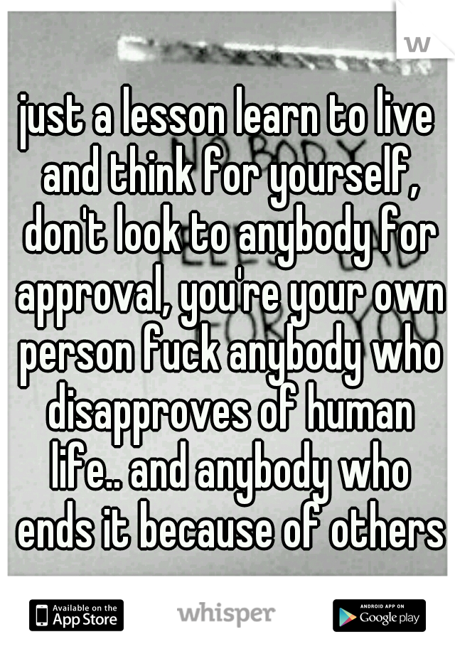 just a lesson learn to live and think for yourself, don't look to anybody for approval, you're your own person fuck anybody who disapproves of human life.. and anybody who ends it because of others