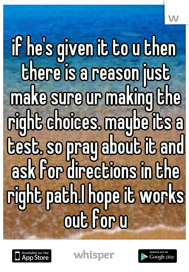 if he's given it to u then there is a reason just make sure ur making the right choices. maybe its a test. so pray about it and ask for directions in the right path.I hope it works out for u
